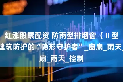 红涨股票配资 防雨型排烟窗（Ⅱ型）：建筑防护的“隐形守护者”_窗扇_雨天_控制
