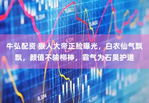 牛弘配资 狠人大帝正脸曝光，白衣仙气飘飘，颜值不输柳神，霸气为石昊护道