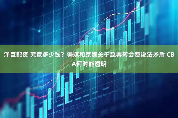 泽巨配资 究竟多少钱？疆媒和京媒关于赵睿转会费说法矛盾 CBA何时能透明