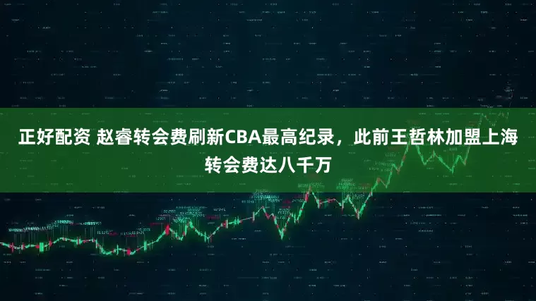 正好配资 赵睿转会费刷新CBA最高纪录，此前王哲林加盟上海转会费达八千万