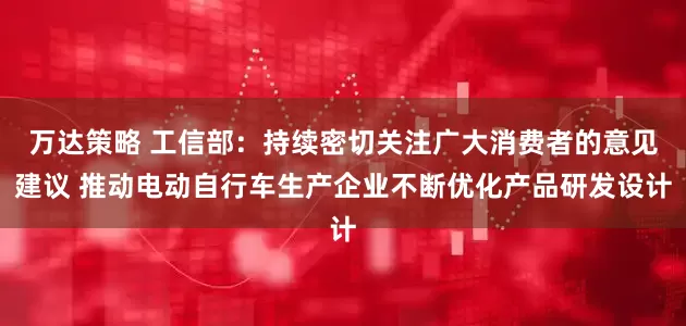 万达策略 工信部：持续密切关注广大消费者的意见建议 推动电动自行车生产企业不断优化产品研发设计