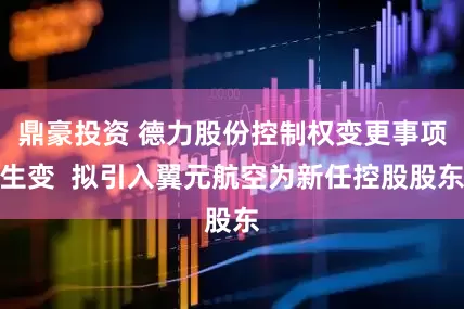 鼎豪投资 德力股份控制权变更事项生变  拟引入翼元航空为新任控股股东